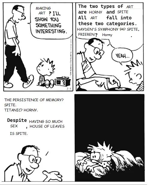 A meme based on the Calvin and Hobbes "Playing a record? I'll show you something interesting" comic. Calvin's dad says, "Making art? I'll show you something interesting. The two types of art are horny and spite. All art fall into these two categories. Hayden's Symphony 94? Spite. Frieren? Horny. The Persistence of Memory? Spite. Titanic? Horny. Despite having so much sex, House of Leaves is spite."
